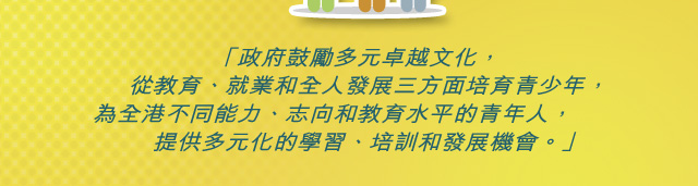 「政府鼓勵多元卓越文化， 從教育、就業和全人發展三方面培育青少年， 為全港不同能力、志向和教育水平的青年人， 提供多元化的學習、培訓和發展機會。」「政府鼓勵多元卓越文化， 從教育、就業和全人發展三方面培育青少年， 為全港不同能力、志向和教育水平的青年人， 提供多元化的學習、培訓和發展機會。」