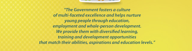 “The Government fosters a culture of multi-faceted excellence and helps nurture young people through education, employment and whole-person development. We provide them with diversified learning, training and development opportunities that match their abilities, aspirations and education levels.”