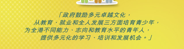 「政府鼓励多元卓越文化， 从教育、就业和全人发展三方面培育青少年， 为全港不同能力、志向和教育水平的青年人， 提供多元化的学习、培训和发展机会。」「政府鼓励多元卓越文化， 从教育、就业和全人发展三方面培育青少年， 为全港不同能力、志向和教育水平的青年人， 提供多元化的学习、培训和发展机会。」